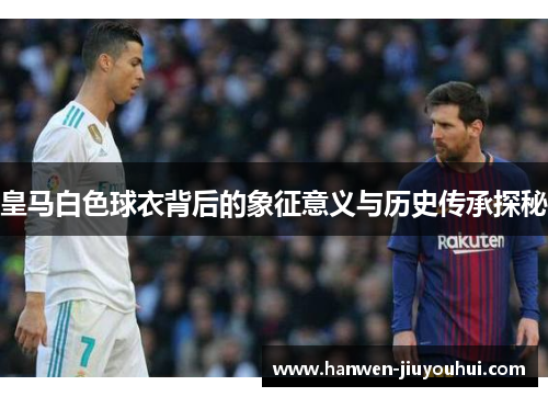皇马白色球衣背后的象征意义与历史传承探秘