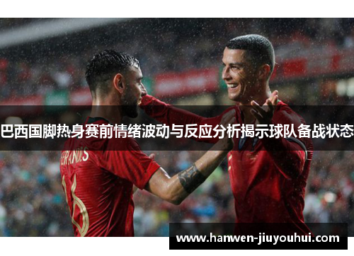 巴西国脚热身赛前情绪波动与反应分析揭示球队备战状态