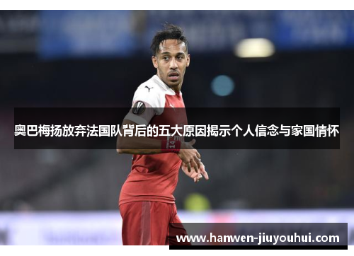 奥巴梅扬放弃法国队背后的五大原因揭示个人信念与家国情怀 奥巴梅扬放弃法国队背后的五大原因揭示个人信念与家国情怀