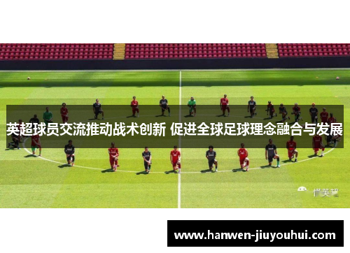 英超球员交流推动战术创新 促进全球足球理念融合与发展