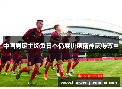 中国男足主场负日本仍展拼搏精神赢得尊重 中国男足主场负日本仍展拼搏精神赢得尊重